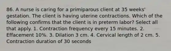 86. A nurse is caring for a primiparous client at 35 weeks' gestation. The client is having uterine contractions. Which of the following confirms that the client is in preterm labor? Select all that apply. 1. Contraction frequency every 15 minutes. 2. Effacement 10%. 3. Dilation 3 cm. 4. Cervical length of 2 cm. 5. Contraction duration of 30 seconds