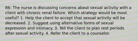 86: The nurse is discussing concerns about sexual activity with a client with chronic renal failure. Which strategy would be most useful? 1. Help the client to accept that sexual activity will be decreased. 2. Suggest using alternative forms of sexual expression and intimacy. 3. Tell the client to plan rest periods after sexual activity. 4. Refer the client to a counselor.