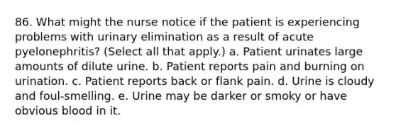 86. What might the nurse notice if the patient is experiencing problems with urinary elimination as a result of acute pyelonephritis? (Select all that apply.) a. Patient urinates large amounts of dilute urine. b. Patient reports pain and burning on urination. c. Patient reports back or flank pain. d. Urine is cloudy and foul-smelling. e. Urine may be darker or smoky or have obvious blood in it.