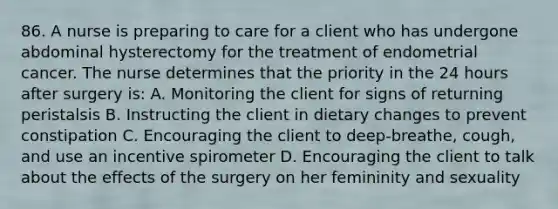 86. A nurse is preparing to care for a client who has undergone abdominal hysterectomy for the treatment of endometrial cancer. The nurse determines that the priority in the 24 hours after surgery is: A. Monitoring the client for signs of returning peristalsis B. Instructing the client in dietary changes to prevent constipation C. Encouraging the client to deep-breathe, cough, and use an incentive spirometer D. Encouraging the client to talk about the effects of the surgery on her femininity and sexuality