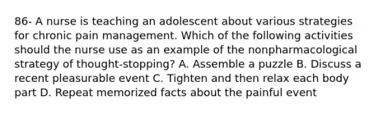 86- A nurse is teaching an adolescent about various strategies for chronic pain management. Which of the following activities should the nurse use as an example of the nonpharmacological strategy of thought-stopping? A. Assemble a puzzle B. Discuss a recent pleasurable event C. Tighten and then relax each body part D. Repeat memorized facts about the painful event