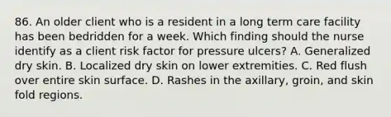 86. An older client who is a resident in a long term care facility has been bedridden for a week. Which finding should the nurse identify as a client risk factor for pressure ulcers? A. Generalized dry skin. B. Localized dry skin on lower extremities. C. Red flush over entire skin surface. D. Rashes in the axillary, groin, and skin fold regions.