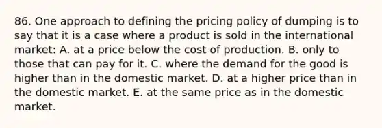 86. One approach to defining the pricing policy of dumping is to say that it is a case where a product is sold in the international market: A. at a price below the cost of production. B. only to those that can pay for it. C. where the demand for the good is higher than in the domestic market. D. at a higher price than in the domestic market. E. at the same price as in the domestic market.