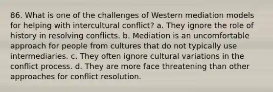 86. What is one of the challenges of Western mediation models for helping with intercultural conflict? a. They ignore the role of history in resolving conflicts. b. Mediation is an uncomfortable approach for people from cultures that do not typically use intermediaries. c. They often ignore cultural variations in the conflict process. d. They are more face threatening than other approaches for conflict resolution.