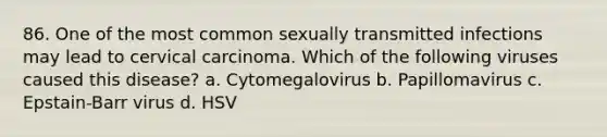 86. One of the most common sexually transmitted infections may lead to cervical carcinoma. Which of the following viruses caused this disease? a. Cytomegalovirus b. Papillomavirus c. Epstain-Barr virus d. HSV