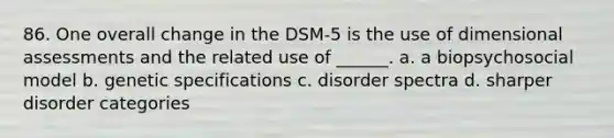 86. One overall change in the DSM-5 is the use of dimensional assessments and the related use of ______. a. a biopsychosocial model b. genetic specifications c. disorder spectra d. sharper disorder categories