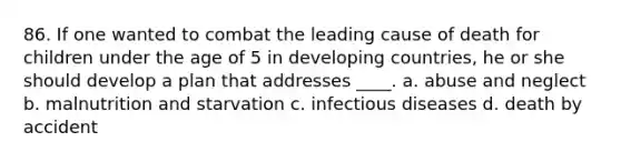 86. If one wanted to combat the leading cause of death for children under the age of 5 in developing countries, he or she should develop a plan that addresses ____. a. abuse and neglect b. malnutrition and starvation c. infectious diseases d. death by accident