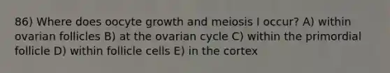 86) Where does oocyte growth and meiosis I occur? A) within ovarian follicles B) at the ovarian cycle C) within the primordial follicle D) within follicle cells E) in the cortex