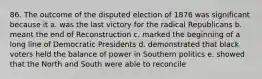 86. The outcome of the disputed election of 1876 was significant because it a. was the last victory for the radical Republicans b. meant the end of Reconstruction c. marked the beginning of a long line of Democratic Presidents d. demonstrated that black voters held the balance of power in Southern politics e. showed that the North and South were able to reconcile