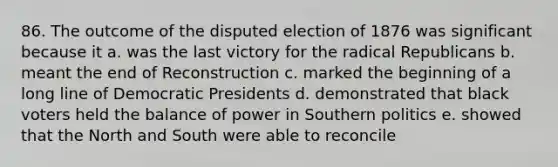 86. The outcome of the disputed election of 1876 was significant because it a. was the last victory for the radical Republicans b. meant the end of Reconstruction c. marked the beginning of a long line of Democratic Presidents d. demonstrated that black voters held the balance of power in Southern politics e. showed that the North and South were able to reconcile