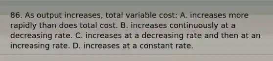 86. As output increases, total variable cost: A. increases more rapidly than does total cost. B. increases continuously at a decreasing rate. C. increases at a decreasing rate and then at an increasing rate. D. increases at a constant rate.