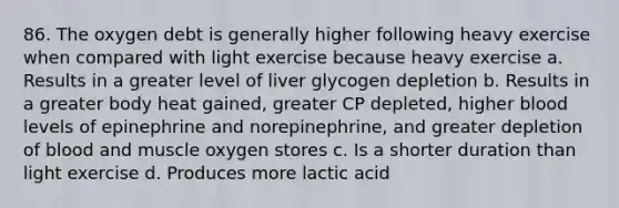 86. The oxygen debt is generally higher following heavy exercise when compared with light exercise because heavy exercise a. Results in a greater level of liver glycogen depletion b. Results in a greater body heat gained, greater CP depleted, higher blood levels of epinephrine and norepinephrine, and greater depletion of blood and muscle oxygen stores c. Is a shorter duration than light exercise d. Produces more lactic acid