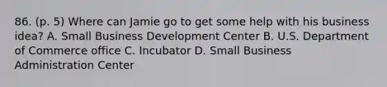 86. (p. 5) Where can Jamie go to get some help with his business idea? A. Small Business Development Center B. U.S. Department of Commerce office C. Incubator D. Small Business Administration Center