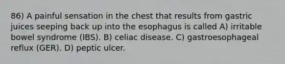 86) A painful sensation in the chest that results from gastric juices seeping back up into the esophagus is called A) irritable bowel syndrome (IBS). B) celiac disease. C) gastroesophageal reflux (GER). D) peptic ulcer.