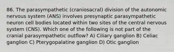 86. The parasympathetic (craniosacral) division of the autonomic nervous system (ANS) involves presynaptic parasympathetic neuron cell bodies located within two sites of the central nervous system (CNS). Which one of the following is not part of the cranial parasympathetic outﬂow? A) Ciliary ganglion B) Celiac ganglion C) Pterygopalatine ganglion D) Otic ganglion