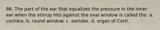 86. The part of the ear that equalizes the pressure in the inner ear when the stirrup hits against the oval window is called the: a. cochlea. b. round window. c. earlobe. d. organ of Corti.