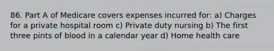 86. Part A of Medicare covers expenses incurred for: a) Charges for a private hospital room c) Private duty nursing b) The first three pints of blood in a calendar year d) Home health care