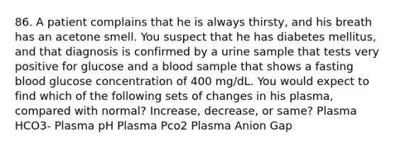 86. A patient complains that he is always thirsty, and his breath has an acetone smell. You suspect that he has diabetes mellitus, and that diagnosis is confirmed by a urine sample that tests very positive for glucose and a blood sample that shows a fasting blood glucose concentration of 400 mg/dL. You would expect to find which of the following sets of changes in his plasma, compared with normal? Increase, decrease, or same? Plasma HCO3- Plasma pH Plasma Pco2 Plasma Anion Gap