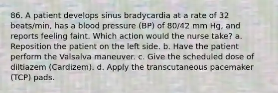 86. A patient develops sinus bradycardia at a rate of 32 beats/min, has a blood pressure (BP) of 80/42 mm Hg, and reports feeling faint. Which action would the nurse take? a. Reposition the patient on the left side. b. Have the patient perform the Valsalva maneuver. c. Give the scheduled dose of diltiazem (Cardizem). d. Apply the transcutaneous pacemaker (TCP) pads.