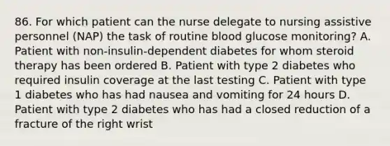 86. For which patient can the nurse delegate to nursing assistive personnel (NAP) the task of routine blood glucose monitoring? A. Patient with non-insulin-dependent diabetes for whom steroid therapy has been ordered B. Patient with type 2 diabetes who required insulin coverage at the last testing C. Patient with type 1 diabetes who has had nausea and vomiting for 24 hours D. Patient with type 2 diabetes who has had a closed reduction of a fracture of the right wrist