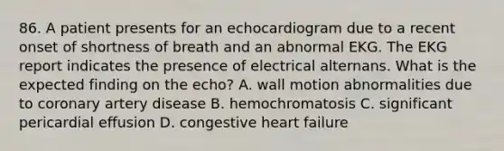 86. A patient presents for an echocardiogram due to a recent onset of shortness of breath and an abnormal EKG. The EKG report indicates the presence of electrical alternans. What is the expected finding on the echo? A. wall motion abnormalities due to coronary artery disease B. hemochromatosis C. significant pericardial effusion D. congestive heart failure