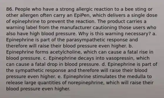 86. People who have a strong allergic reaction to a bee sting or other allergen often carry an EpiPen, which delivers a single dose of epinephrine to prevent the reaction. The product carries a warning label from the manufacturer cautioning those users who also have high blood pressure. Why is this warning necessary? a. Epinephrine is part of the parasympathetic response and therefore will raise their blood pressure even higher. b. Epinephrine forms acetylcholine, which can cause a fatal rise in blood pressure. c. Epinephrine decays into vasopressin, which can cause a fatal drop in blood pressure. d. Epinephrine is part of the sympathetic response and therefore will raise their blood pressure even higher. e. Epinephrine stimulates the medulla to release large quantities of norepinephrine, which will raise their blood pressure even higher.