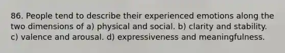 86. People tend to describe their experienced emotions along the two dimensions of a) physical and social. b) clarity and stability. c) valence and arousal. d) expressiveness and meaningfulness.