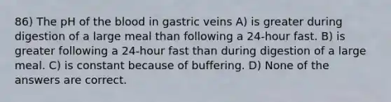 86) The pH of the blood in gastric veins A) is greater during digestion of a large meal than following a 24-hour fast. B) is greater following a 24-hour fast than during digestion of a large meal. C) is constant because of buffering. D) None of the answers are correct.