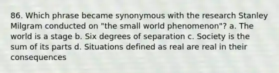 86. Which phrase became synonymous with the research Stanley Milgram conducted on "the small world phenomenon"? a. The world is a stage b. Six degrees of separation c. Society is the sum of its parts d. Situations defined as real are real in their consequences