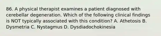 86. A physical therapist examines a patient diagnosed with cerebellar degeneration. Which of the following clinical findings is NOT typically associated with this condition? A. Athetosis B. Dysmetria C. Nystagmus D. Dysdiadochokinesia