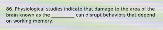 86. Physiological studies indicate that damage to the area of the brain known as the __________ can disrupt behaviors that depend on working memory.