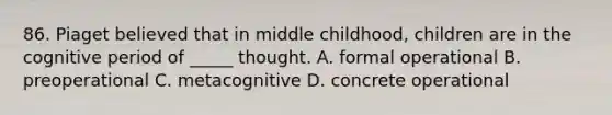 86. Piaget believed that in middle childhood, children are in the cognitive period of _____ thought. A. formal operational B. preoperational C. metacognitive D. concrete operational