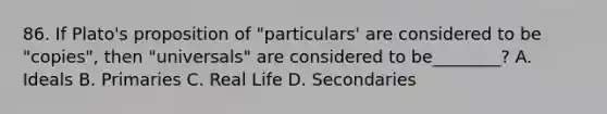 86. If Plato's proposition of "particulars' are considered to be "copies", then "universals" are considered to be________? A. Ideals B. Primaries C. Real Life D. Secondaries