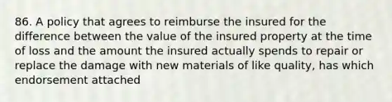 86. A policy that agrees to reimburse the insured for the difference between the value of the insured property at the time of loss and the amount the insured actually spends to repair or replace the damage with new materials of like quality, has which endorsement attached