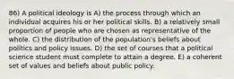 86) A political ideology is A) the process through which an individual acquires his or her political skills. B) a relatively small proportion of people who are chosen as representative of the whole. C) the distribution of the population's beliefs about politics and policy issues. D) the set of courses that a political science student must complete to attain a degree. E) a coherent set of values and beliefs about public policy.