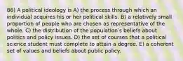 86) A political ideology is A) the process through which an individual acquires his or her political skills. B) a relatively small proportion of people who are chosen as representative of the whole. C) the distribution of the populationʹs beliefs about politics and policy issues. D) the set of courses that a political science student must complete to attain a degree. E) a coherent set of values and beliefs about public policy.