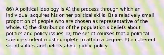 86) A <a href='https://www.questionai.com/knowledge/kFKhV6szLO-political-ideology' class='anchor-knowledge'>political ideology</a> is A) the process through which an individual acquires his or her political skills. B) a relatively small proportion of people who are chosen as representative of the whole. C) the distribution of the populationʹs beliefs about politics and policy issues. D) the set of courses that a political science student must complete to attain a degree. E) a coherent set of values and beliefs about public policy.