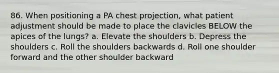 86. When positioning a PA chest projection, what patient adjustment should be made to place the clavicles BELOW the apices of the lungs? a. Elevate the shoulders b. Depress the shoulders c. Roll the shoulders backwards d. Roll one shoulder forward and the other shoulder backward