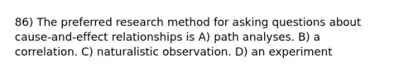 86) The preferred research method for asking questions about cause-and-effect relationships is A) path analyses. B) a correlation. C) naturalistic observation. D) an experiment