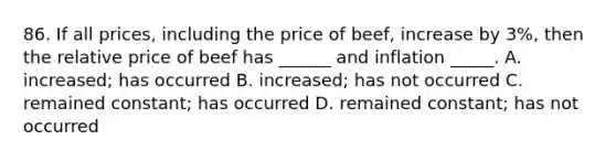 86. If all prices, including the price of beef, increase by 3%, then the relative price of beef has ______ and inflation _____. A. increased; has occurred B. increased; has not occurred C. remained constant; has occurred D. remained constant; has not occurred