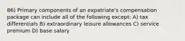 86) Primary components of an expatriate's compensation package can include all of the following except: A) tax differentials B) extraordinary leisure allowances C) service premium D) base salary