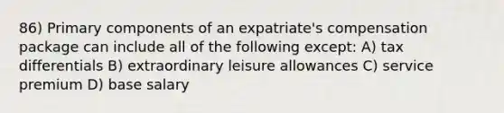 86) Primary components of an expatriate's compensation package can include all of the following except: A) tax differentials B) extraordinary leisure allowances C) service premium D) base salary