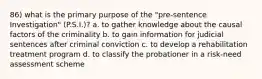 86) what is the primary purpose of the "pre-sentence Investigation" (P.S.I.)? a. to gather knowledge about the causal factors of the criminality b. to gain information for judicial sentences after criminal conviction c. to develop a rehabilitation treatment program d. to classify the probationer in a risk-need assessment scheme