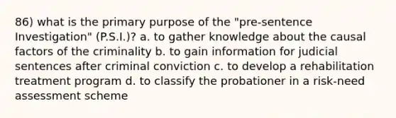 86) what is the primary purpose of the "pre-sentence Investigation" (P.S.I.)? a. to gather knowledge about the causal factors of the criminality b. to gain information for judicial sentences after criminal conviction c. to develop a rehabilitation treatment program d. to classify the probationer in a risk-need assessment scheme