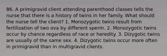 86. A primigravid client attending parenthood classes tells the nurse that there is a history of twins in her family. What should the nurse tell the client? 1. Monozygotic twins result from fertilization of two ova by different sperm. 2. Monozygotic twins occur by chance regardless of race or heredity. 3. Dizygotic twins are usually of the same sex. 4. Dizygotic twins occur more often in primigravid than in multigravid clients.