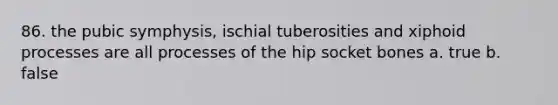 86. the pubic symphysis, ischial tuberosities and xiphoid processes are all processes of the hip socket bones a. true b. false