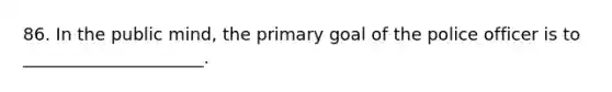 86. In the public mind, the primary goal of the police officer is to _____________________.