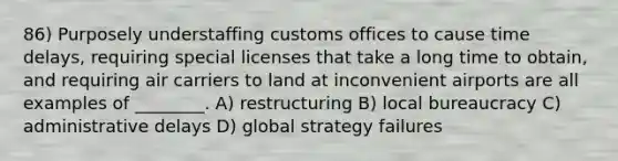 86) Purposely understaffing customs offices to cause time delays, requiring special licenses that take a long time to obtain, and requiring air carriers to land at inconvenient airports are all examples of ________. A) restructuring B) local bureaucracy C) administrative delays D) global strategy failures