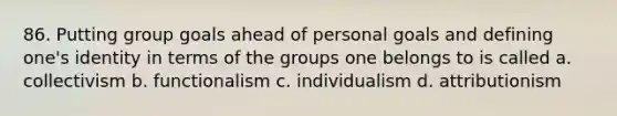 86. Putting group goals ahead of personal goals and defining one's identity in terms of the groups one belongs to is called a. collectivism b. functionalism c. individualism d. attributionism