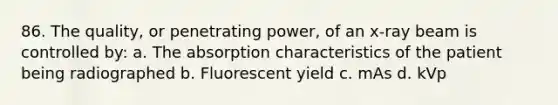 86. The quality, or penetrating power, of an x-ray beam is controlled by: a. The absorption characteristics of the patient being radiographed b. Fluorescent yield c. mAs d. kVp